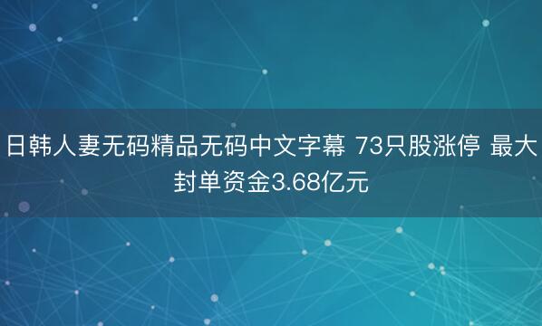 日韩人妻无码精品无码中文字幕 73只股涨停 最大封单资金3.68亿元
