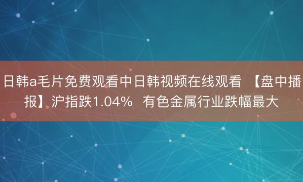 日韩a毛片免费观看中日韩视频在线观看 【盘中播报】沪指跌1.04%  有色金属行业跌幅最大
