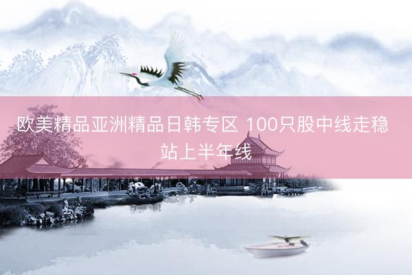 欧美精品亚洲精品日韩专区 100只股中线走稳 站上半年线