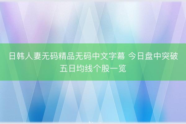 日韩人妻无码精品无码中文字幕 今日盘中突破五日均线个股一览