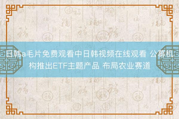 日韩a毛片免费观看中日韩视频在线观看 公募机构推出ETF主题产品 布局农业赛道