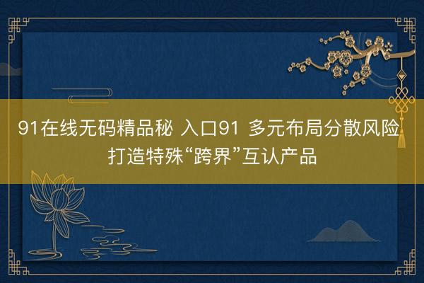 91在线无码精品秘 入口91 多元布局分散风险 打造特殊“跨界”互认产品