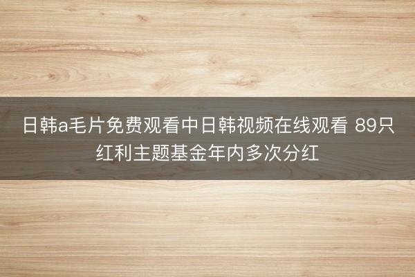 日韩a毛片免费观看中日韩视频在线观看 89只红利主题基金年内多次分红