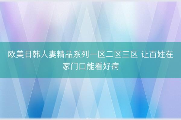 欧美日韩人妻精品系列一区二区三区 让百姓在家门口能看好病