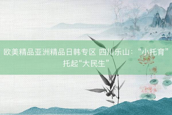 欧美精品亚洲精品日韩专区 四川乐山：“小托育”托起“大民生”