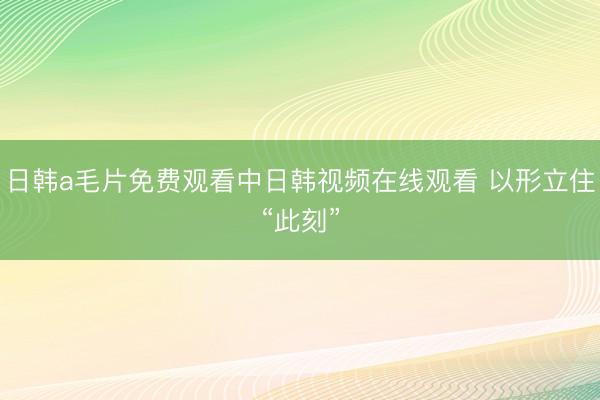 日韩a毛片免费观看中日韩视频在线观看 以形立住“此刻”