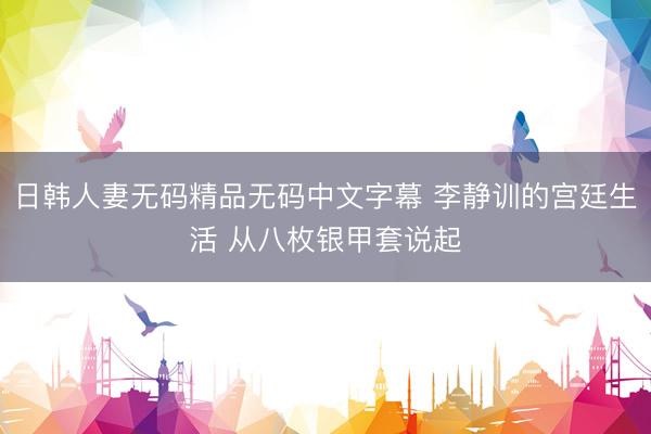 日韩人妻无码精品无码中文字幕 李静训的宫廷生活 从八枚银甲套说起