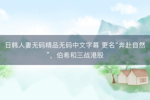 日韩人妻无码精品无码中文字幕 更名“奔赴自然”，伯希和三战港股