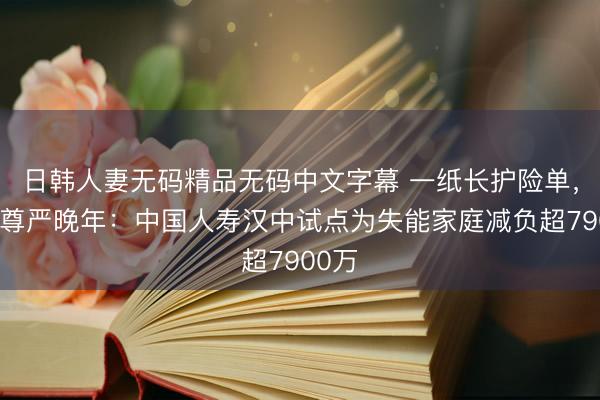 日韩人妻无码精品无码中文字幕 一纸长护险单，点亮尊严晚年：中国人寿汉中试点为失能家庭减负超7900万
