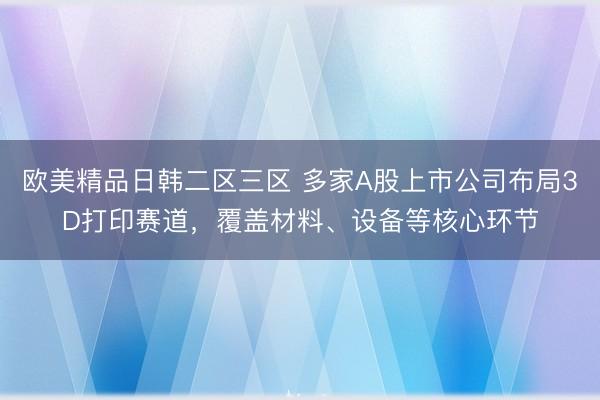 欧美精品日韩二区三区 多家A股上市公司布局3D打印赛道，覆盖材料、设备等核心环节