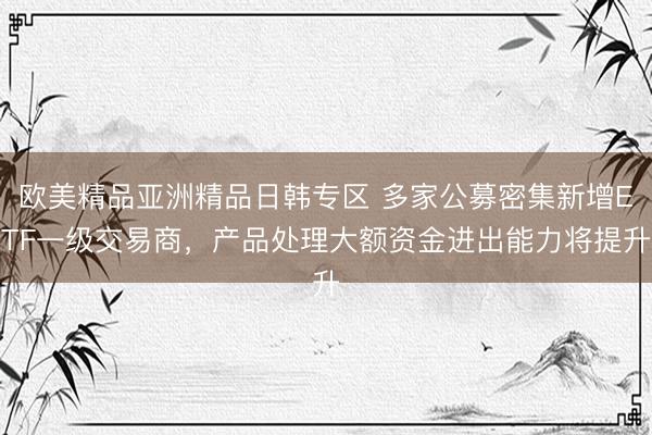 欧美精品亚洲精品日韩专区 多家公募密集新增ETF一级交易商，产品处理大额资金进出能力将提升