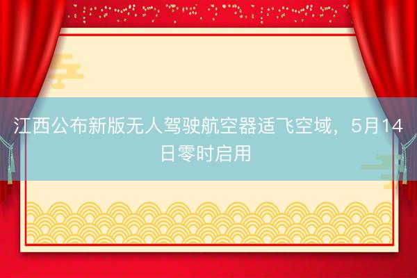 江西公布新版无人驾驶航空器适飞空域，5月14日零时启用 