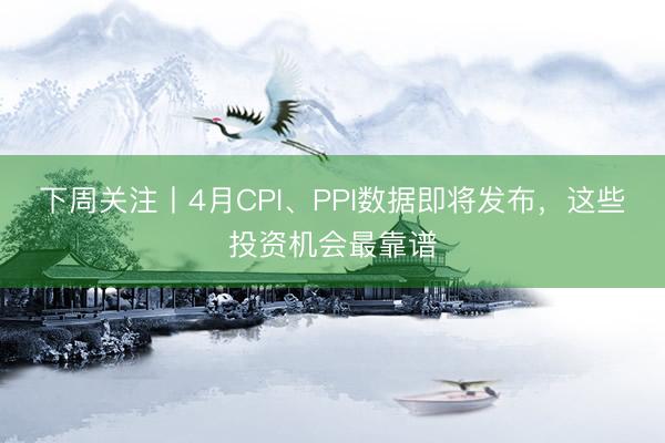 下周关注丨4月CPI、PPI数据即将发布，这些投资机会最靠谱