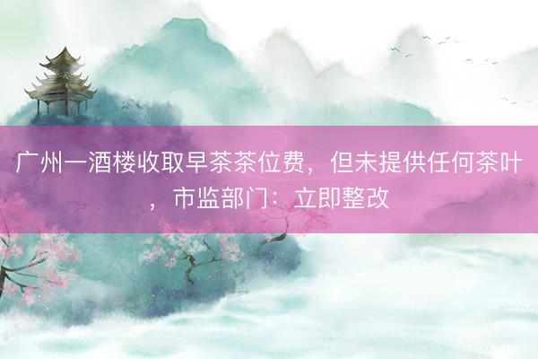 广州一酒楼收取早茶茶位费，但未提供任何茶叶，市监部门：立即整改