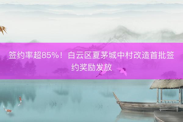 签约率超85%！白云区夏茅城中村改造首批签约奖励发放