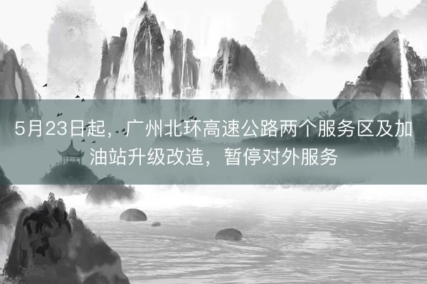 5月23日起，广州北环高速公路两个服务区及加油站升级改造，暂停对外服务