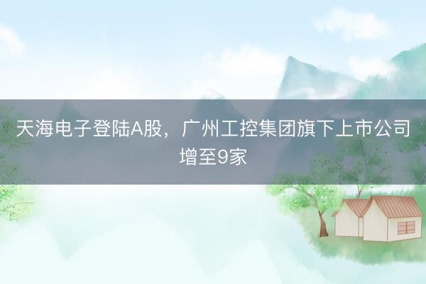 天海电子登陆A股，广州工控集团旗下上市公司增至9家