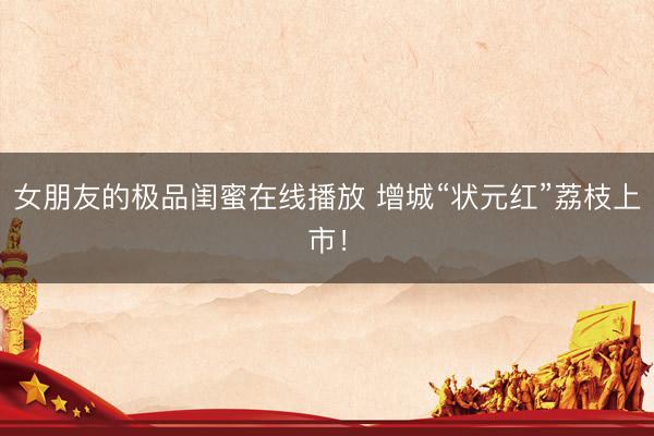 女朋友的极品闺蜜在线播放 增城“状元红”荔枝上市！