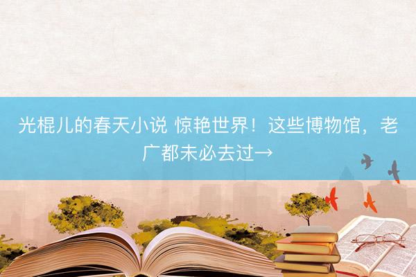 光棍儿的春天小说 惊艳世界！这些博物馆，老广都未必去过→