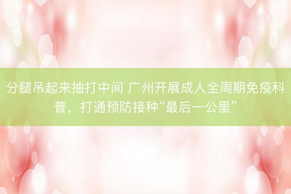 分腿吊起来抽打中间 广州开展成人全周期免疫科普，打通预防接种“最后一公里”