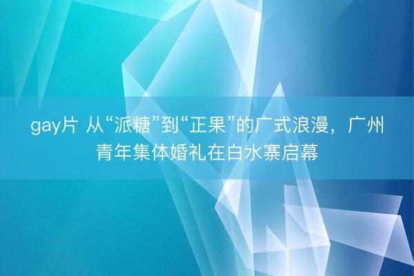 gay片 从“派糖”到“正果”的广式浪漫，广州青年集体婚礼在白水寨启幕