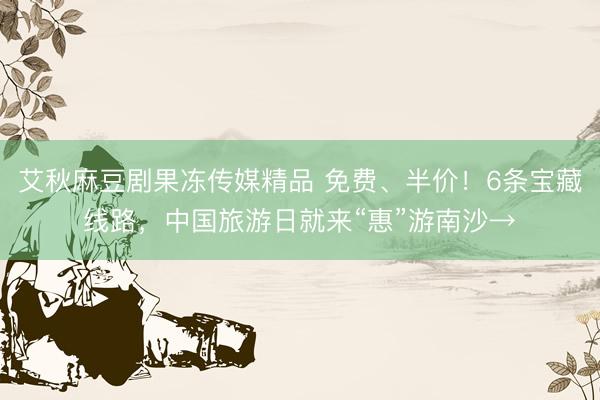 艾秋麻豆剧果冻传媒精品 免费、半价！6条宝藏线路，中国旅游日就来“惠”游南沙→
