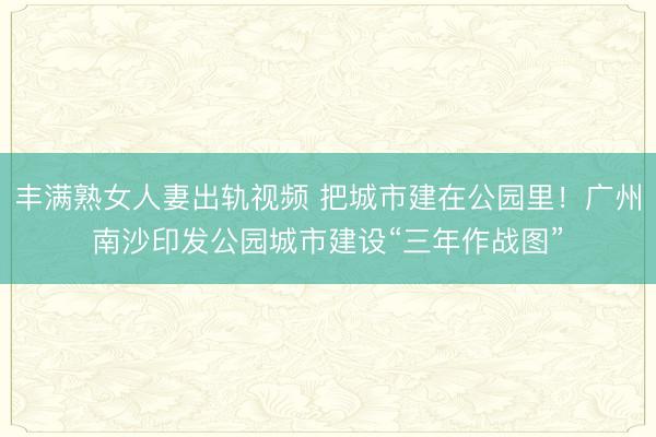 丰满熟女人妻出轨视频 把城市建在公园里！广州南沙印发公园城市建设“三年作战图”