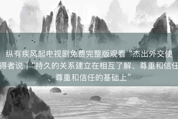 纵有疾风起电视剧免费完整版观看 “杰出外交使者奖章”获得者说｜“持久的关系建立在相互了解、尊重和信任的基础上”