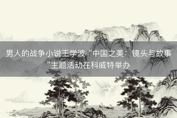 男人的战争小说王学波 “中国之美：镜头与故事”主题活动在科威特举办