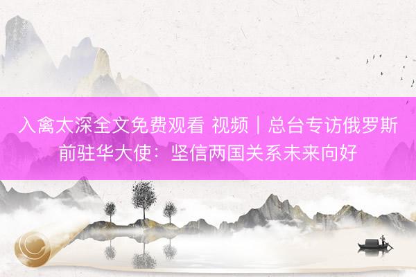 入禽太深全文免费观看 视频｜总台专访俄罗斯前驻华大使：坚信两国关系未来向好