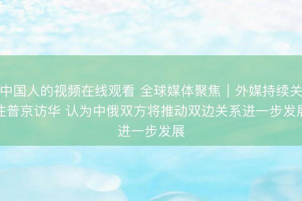 中国人的视频在线观看 全球媒体聚焦｜外媒持续关注普京访华 认为中俄双方将推动双边关系进一步发展