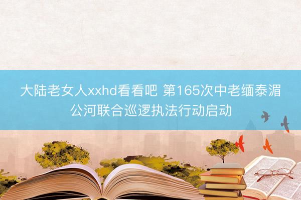 大陆老女人xxhd看看吧 第165次中老缅泰湄公河联合巡逻执法行动启动