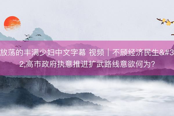 放荡的丰满少妇中文字幕 视频｜不顾经济民生 高市政府执意推进扩武路线意欲何为？