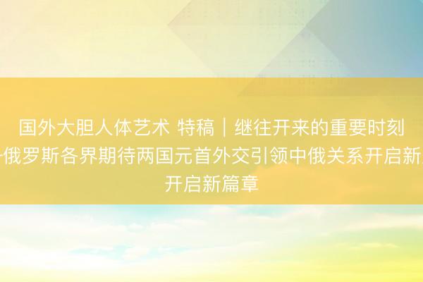 国外大胆人体艺术 特稿|继往开来的重要时刻——俄罗斯各界期待两国元首外交引领中俄关系开启新篇章
