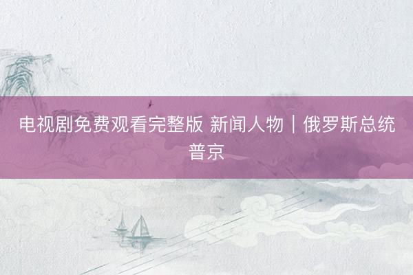 电视剧免费观看完整版 新闻人物｜俄罗斯总统普京