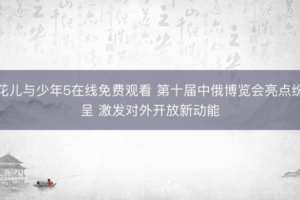 花儿与少年5在线免费观看 第十届中俄博览会亮点纷呈 激发对外开放新动能