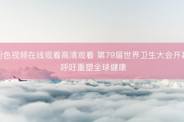 粉色视频在线观看高清观看 第79届世界卫生大会开幕 呼吁重塑全球健康