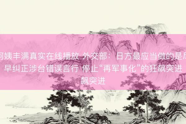 阿姨丰满真实在线播放 外交部：日方最应当做的是尽早纠正涉台错误言行 停止“再军事化”的狂飙突进
