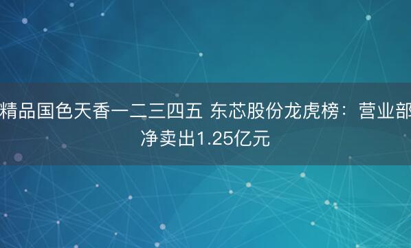 精品国色天香一二三四五 东芯股份龙虎榜：营业部净卖出1.25亿元