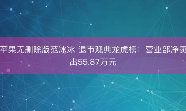 苹果无删除版范冰冰 退市观典龙虎榜：营业部净卖出55.87万元