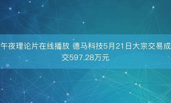 午夜理论片在线播放 德马科技5月21日大宗交易成交597.28万元