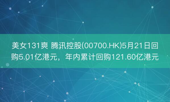 美女131爽 腾讯控股(00700.HK)5月21日回购5.01亿港元，年内累计回购121.60亿港元