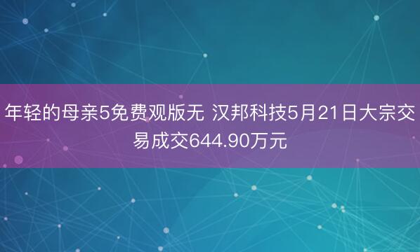 年轻的母亲5免费观版无 汉邦科技5月21日大宗交易成交644.90万元