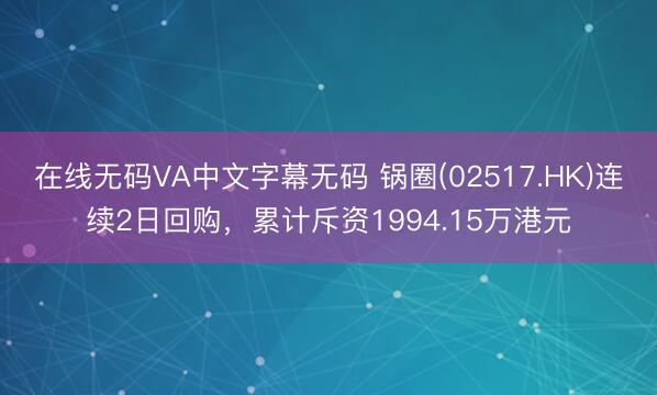 在线无码VA中文字幕无码 锅圈(02517.HK)连续2日回购，累计斥资1994.15万港元