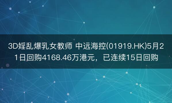 3D婬乱爆乳女教师 中远海控(01919.HK)5月21日回购4168.46万港元，已连续15日回购