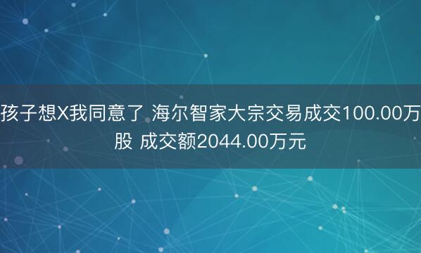 孩子想X我同意了 海尔智家大宗交易成交100.00万股 成交额2044.00万元