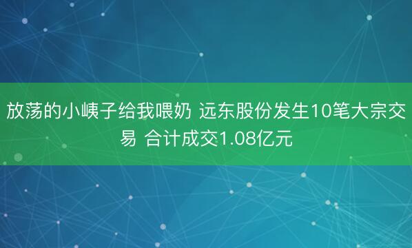 放荡的小峓子给我喂奶 远东股份发生10笔大宗交易 合计成交1.08亿元