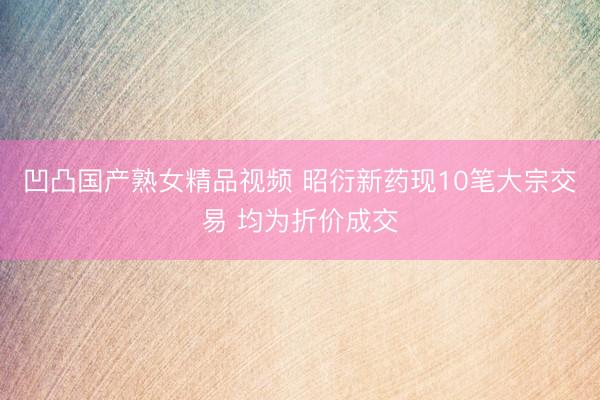凹凸国产熟女精品视频 昭衍新药现10笔大宗交易 均为折价成交