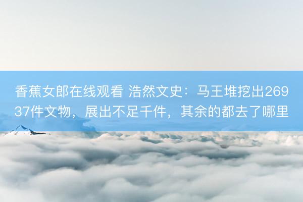 香蕉女郎在线观看 浩然文史：马王堆挖出26937件文物，展出不足千件，其余的都去了哪里