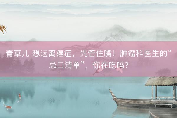 青草儿 想远离癌症，先管住嘴！肿瘤科医生的“忌口清单”，你在吃吗？